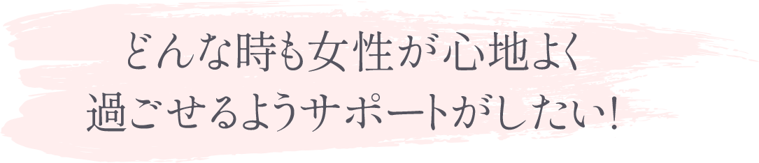 どんな時も女性が心地よく
            過ごせるようサポートがしたい!